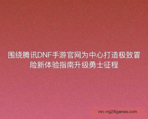 围绕腾讯DNF手游官网为中心打造极致冒险新体验指南升级勇士征程