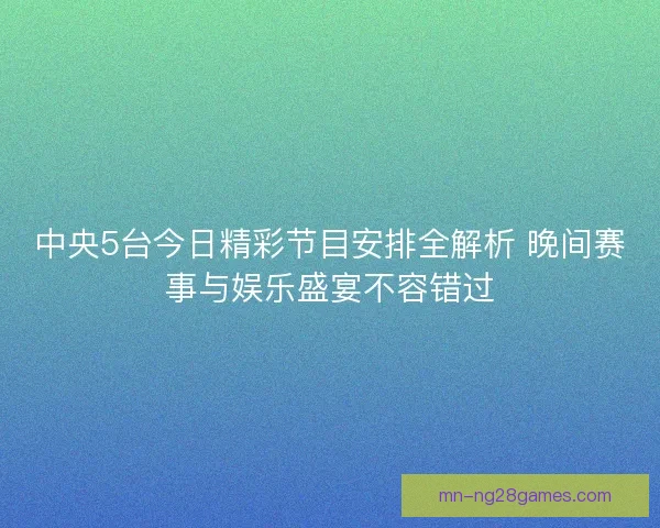 中央5台今日精彩节目安排全解析 晚间赛事与娱乐盛宴不容错过