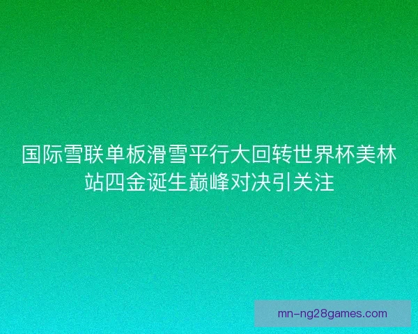 国际雪联单板滑雪平行大回转世界杯美林站四金诞生巅峰对决引关注